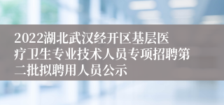 2022湖北武汉经开区基层医疗卫生专业技术人员专项招聘第二批拟聘用人员公示