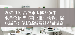 2022山东昌邑市卫健系统事业单位招聘（第一批：检验、临床岗位）笔试成绩及进行面试资格审查通知