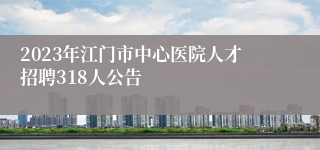 2023年江门市中心医院人才招聘318人公告