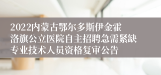 2022内蒙古鄂尔多斯伊金霍洛旗公立医院自主招聘急需紧缺专业技术人员资格复审公告