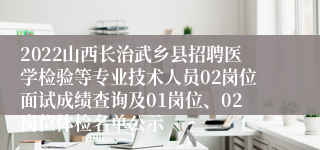 2022山西长治武乡县招聘医学检验等专业技术人员02岗位面试成绩查询及01岗位、02岗位体检名单公示