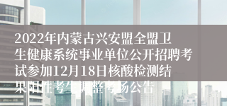 2022年内蒙古兴安盟全盟卫生健康系统事业单位公开招聘考试参加12月18日核酸检测结果阳性考生调整考场公告