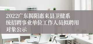 2022广东揭阳惠来县卫健系统招聘事业单位工作人员拟聘用对象公示