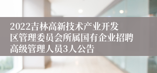2022吉林高新技术产业开发区管理委员会所属国有企业招聘高级管理人员3人公告