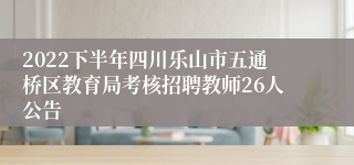 2022下半年四川乐山市五通桥区教育局考核招聘教师26人公告