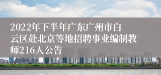 2022年下半年广东广州市白云区赴北京等地招聘事业编制教师216人公告