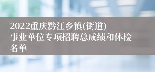 2022重庆黔江乡镇(街道)事业单位专项招聘总成绩和体检名单