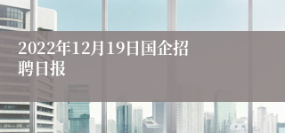 2022年12月19日国企招聘日报