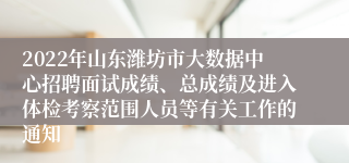 2022年山东潍坊市大数据中心招聘面试成绩、总成绩及进入体检考察范围人员等有关工作的通知