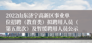 2022山东济宁高新区事业单位招聘（教育类）拟聘用人员（第五批次）及暂缓聘用人员公示