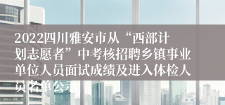 2022四川雅安市从“西部计划志愿者”中考核招聘乡镇事业单位人员面试成绩及进入体检人员名单公示