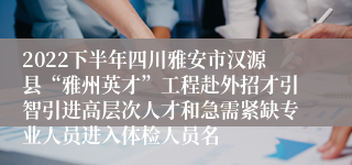 2022下半年四川雅安市汉源县“雅州英才”工程赴外招才引智引进高层次人才和急需紧缺专业人员进入体检人员名