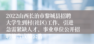 2022山西长治市黎城县招聘大学生到村(社区)工作、引进急需紧缺人才、事业单位公开招聘综合成绩公告