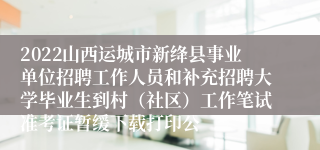 2022山西运城市新绛县事业单位招聘工作人员和补充招聘大学毕业生到村（社区）工作笔试准考证暂缓下载打印公