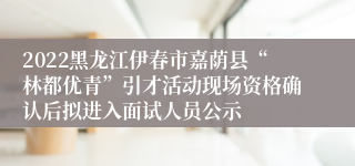 2022黑龙江伊春市嘉荫县“林都优青”引才活动现场资格确认后拟进入面试人员公示