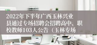 2022年下半年广西玉林兴业县通过专场招聘会招聘高中、职校教师103人公告（玉林专场）