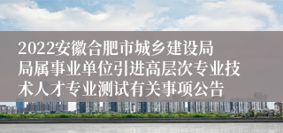 2022安徽合肥市城乡建设局局属事业单位引进高层次专业技术人才专业测试有关事项公告