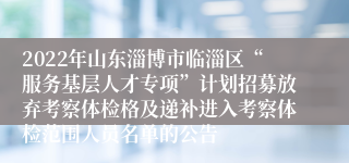 2022年山东淄博市临淄区“服务基层人才专项”计划招募放弃考察体检格及递补进入考察体检范围人员名单的公告