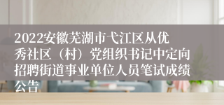 2022安徽芜湖市弋江区从优秀社区（村）党组织书记中定向招聘街道事业单位人员笔试成绩公告