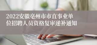 2022安徽亳州市市直事业单位招聘人员资格复审递补通知