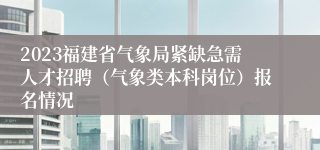 2023福建省气象局紧缺急需人才招聘（气象类本科岗位）报名情况