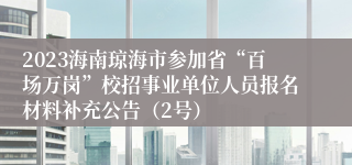 2023海南琼海市参加省“百场万岗”校招事业单位人员报名材料补充公告（2号）