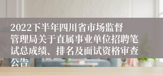 2022下半年四川省市场监督管理局关于直属事业单位招聘笔试总成绩、排名及面试资格审查公告