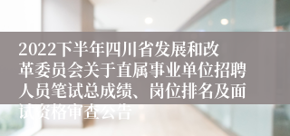 2022下半年四川省发展和改革委员会关于直属事业单位招聘人员笔试总成绩、岗位排名及面试资格审查公告