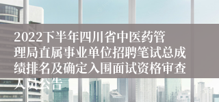 2022下半年四川省中医药管理局直属事业单位招聘笔试总成绩排名及确定入围面试资格审查人员公告