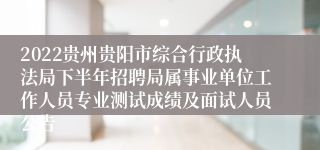 2022贵州贵阳市综合行政执法局下半年招聘局属事业单位工作人员专业测试成绩及面试人员公告