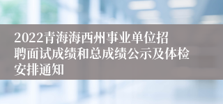 2022青海海西州事业单位招聘面试成绩和总成绩公示及体检安排通知