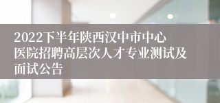 2022下半年陕西汉中市中心医院招聘高层次人才专业测试及面试公告