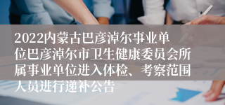 2022内蒙古巴彦淖尔事业单位巴彦淖尔市卫生健康委员会所属事业单位进入体检、考察范围人员进行递补公告