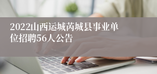 2022山西运城芮城县事业单位招聘56人公告