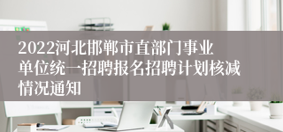 2022河北邯郸市直部门事业单位统一招聘报名招聘计划核减情况通知