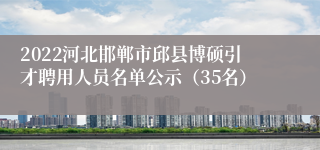 2022河北邯郸市邱县博硕引才聘用人员名单公示（35名）