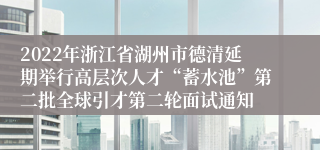 2022年浙江省湖州市德清延期举行高层次人才“蓄水池”第二批全球引才第二轮面试通知