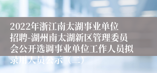 2022年浙江南太湖事业单位招聘-湖州南太湖新区管理委员会公开选调事业单位工作人员拟录用人员公示（二）