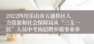 2022四川乐山市五通桥区人力资源和社会保障局从“三支一扶”人员中考核招聘乡镇事业单位人员笔试成绩及面试