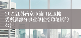 2022江苏南京市浦口区卫健委所属部分事业单位招聘笔试的公告