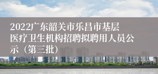 2022广东韶关市乐昌市基层医疗卫生机构招聘拟聘用人员公示（第三批）