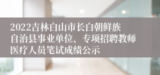 2022吉林白山市长白朝鲜族自治县事业单位、专项招聘教师医疗人员笔试成绩公示