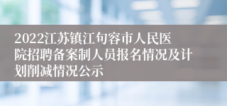 2022江苏镇江句容市人民医院招聘备案制人员报名情况及计划削减情况公示