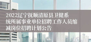 2022辽宁抚顺清原县卫健系统所属事业单位招聘工作人员缩减岗位招聘计划公告