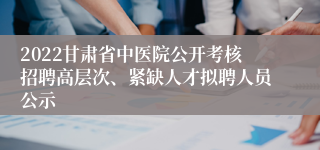 2022甘肃省中医院公开考核招聘高层次、紧缺人才拟聘人员公示