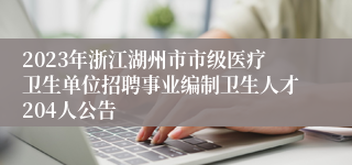 2023年浙江湖州市市级医疗卫生单位招聘事业编制卫生人才204人公告