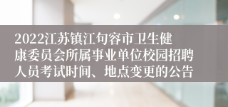 2022江苏镇江句容市卫生健康委员会所属事业单位校园招聘人员考试时间、地点变更的公告