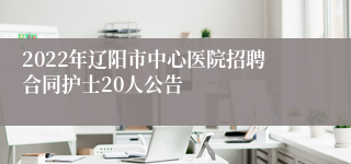 2022年辽阳市中心医院招聘合同护士20人公告