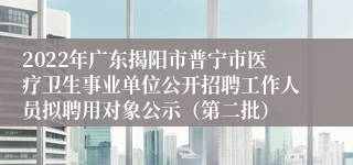 2022年广东揭阳市普宁市医疗卫生事业单位公开招聘工作人员拟聘用对象公示（第二批）