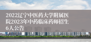 2022辽宁中医药大学附属医院2023年中药临床药师招生6人公告